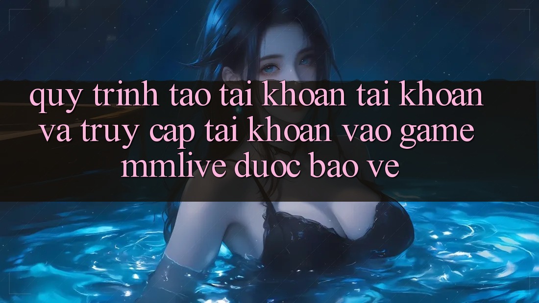 Quy Trình Tạo tài khoản Tài Khoản Và Truy cập tài khoản Vào Game MMLive Được bảo vệ