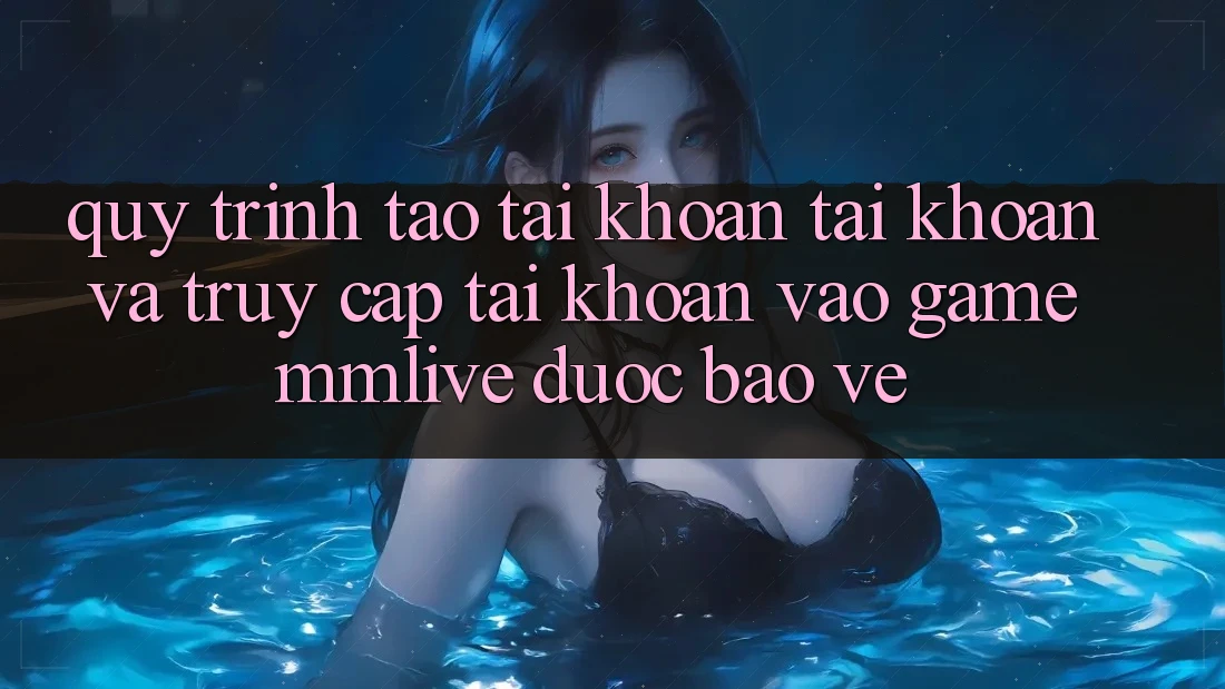 Quy Trình Tạo tài khoản Tài Khoản Và Truy cập tài khoản Vào Game MMLive Được bảo vệ