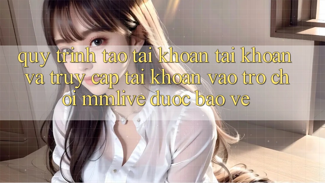 Quy Trình Tạo tài khoản Tài Khoản Và Truy cập tài khoản Vào Trò chơi MMLive Được bảo vệ