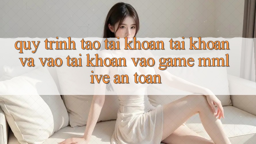 Quy Trình Tạo tài khoản Tài Khoản Và Vào tài khoản Vào Game MMLive An Toàn