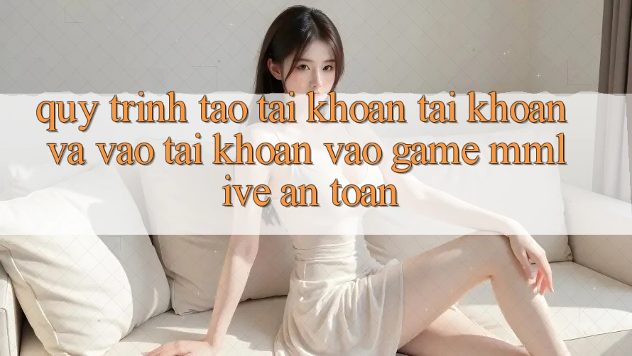 Quy Trình Tạo tài khoản Tài Khoản Và Vào tài khoản Vào Game MMLive An Toàn