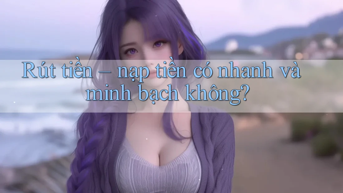 Rút tiền – nạp tiền có nhanh và minh bạch không?