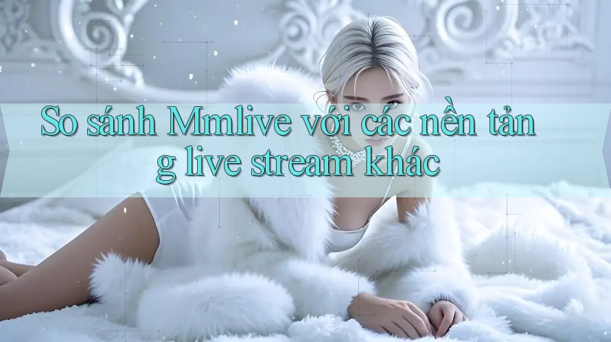 So sánh Mmlive với các nền tảng live stream khác