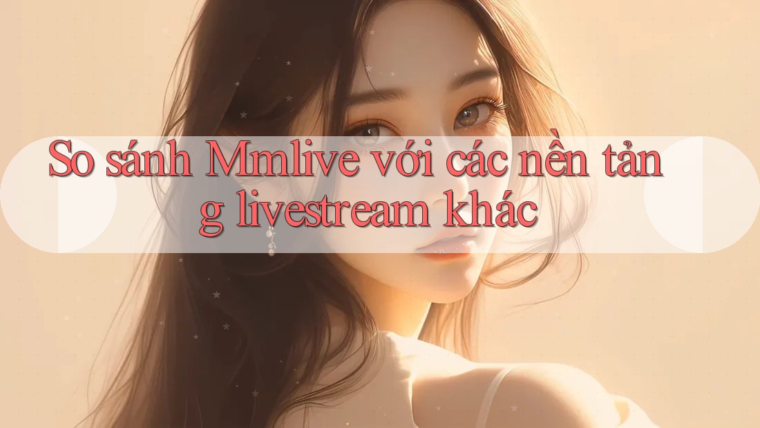 So sánh Mmlive với các nền tảng livestream khác
