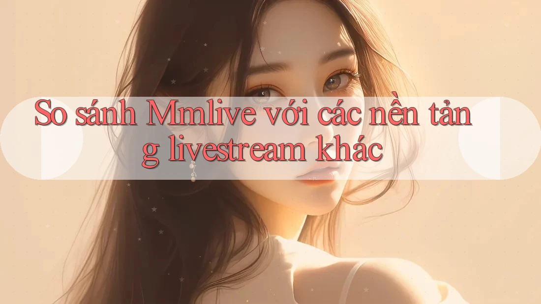 So sánh mmlive với các nền tảng livestream khác