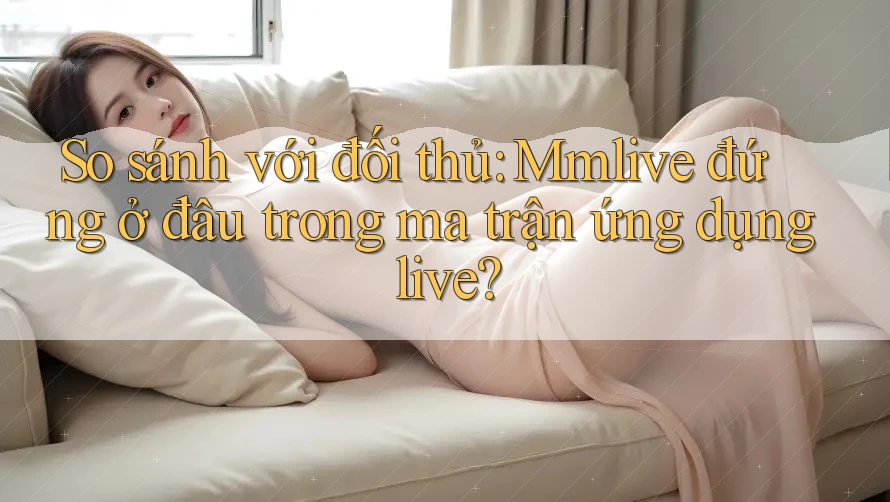 So sánh với đối thủ: Mmlive đứng ở đâu trong ma trận ứng dụng live?