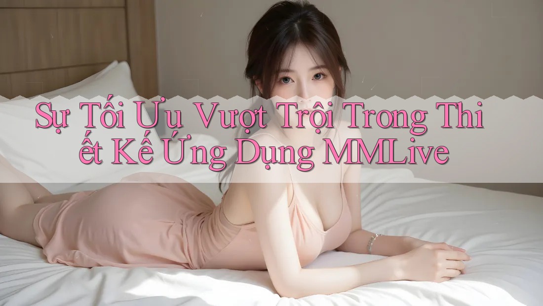 Sự Tối Ưu Vượt Trội Trong Thiết Kế Ứng Dụng MMLive