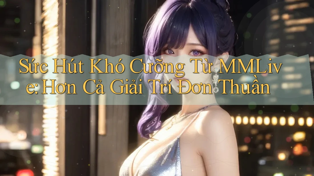 Sức Hút Khó Cưỡng Từ MMLive: Hơn Cả Giải Trí Đơn Thuần