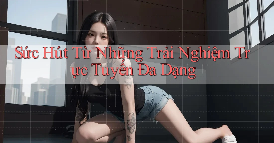 Sức Hút Từ Những Trải Nghiệm Trực Tuyến Đa Dạng
