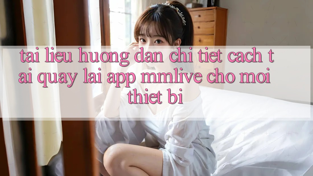 Tài liệu hướng dẫn Chi Tiết Cách Tải quay lại App MMLive Cho Mọi Thiết Bị