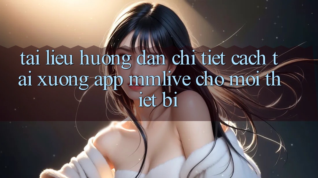 Tài liệu hướng dẫn Chi Tiết Cách Tải xuống App MMLive Cho Mọi Thiết Bị