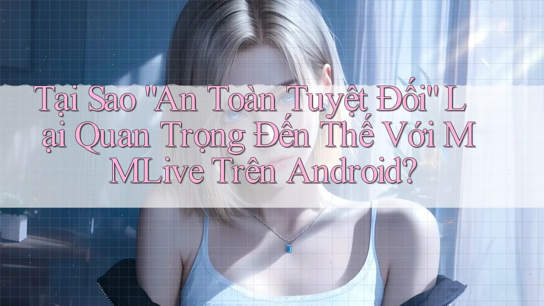 Tại Sao “An Toàn Tuyệt Đối” Lại Quan Trọng Đến Thế Với MMLive Trên Android?