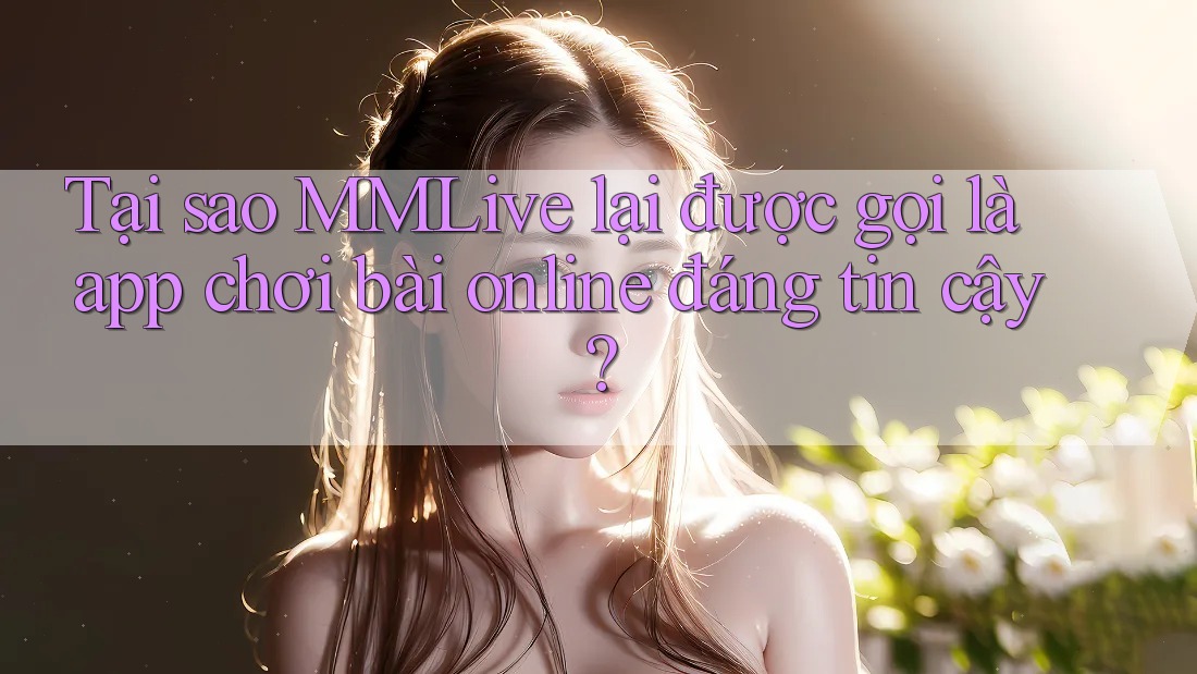 Tại sao MMLive lại được gọi là app chơi bài online đáng tin cậy?