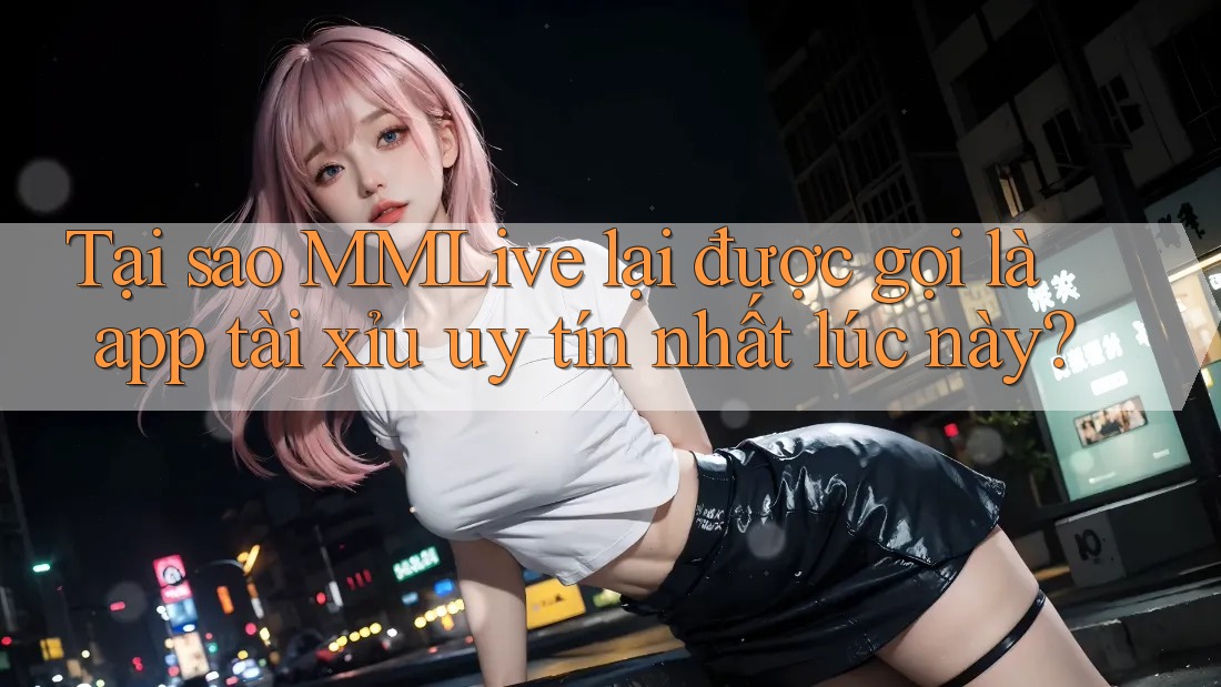 Tại sao MMLive lại được gọi là app tài xỉu uy tín nhất lúc này?