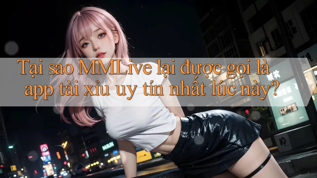 Tại sao MMLive lại được gọi là app tài xỉu uy tín nhất lúc này?
