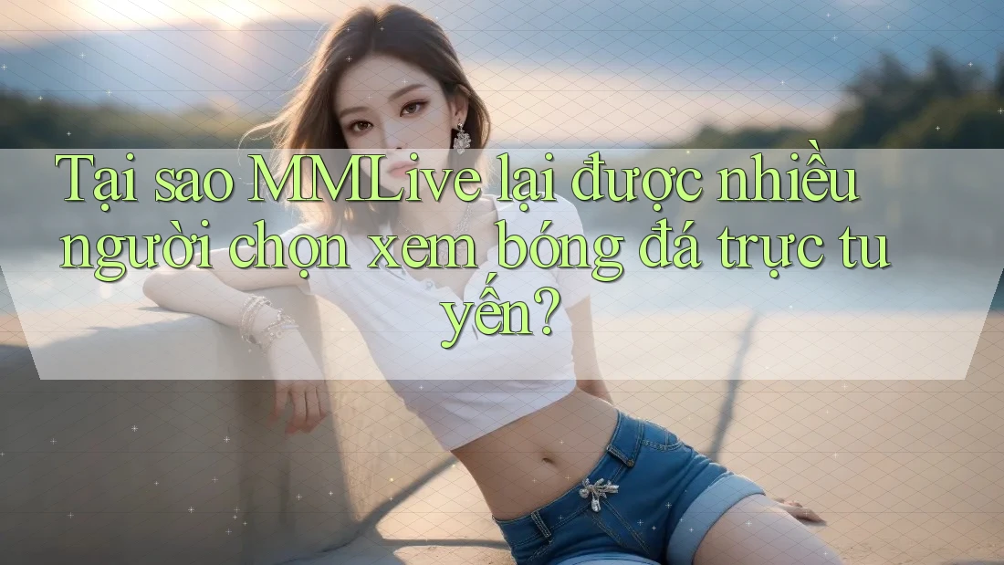 Tại sao MMLive lại được nhiều người chọn xem bóng đá trực tuyến?