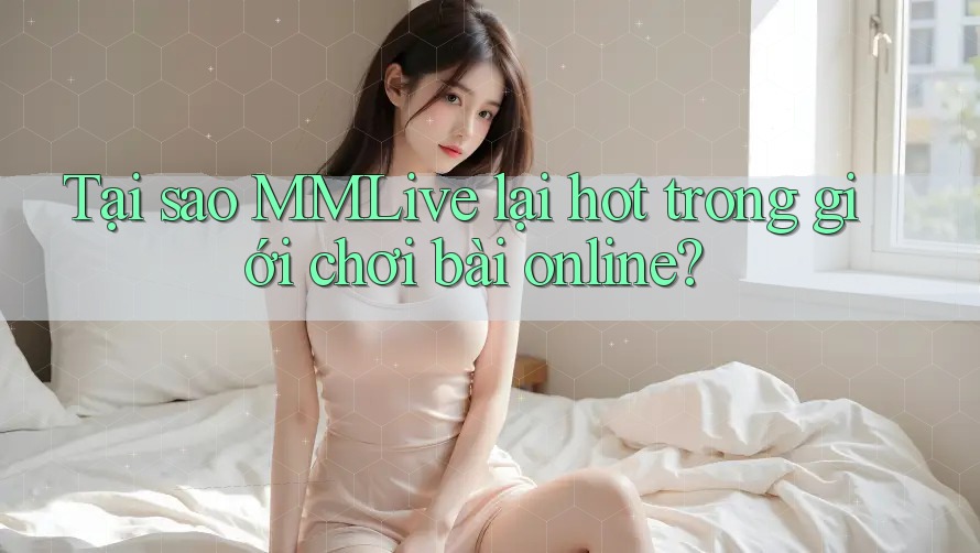 Tại sao MMLive lại hot trong giới chơi bài online?