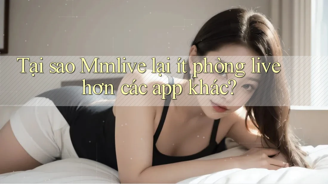 Tại sao Mmlive lại ít phòng live hơn các app khác?