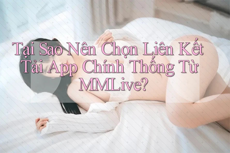 Tại Sao Nên Chọn Liên Kết Tải App Chính Thống Từ MMLive?
