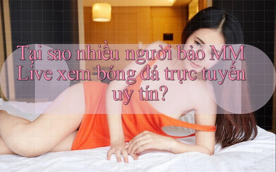 Tại sao nhiều người bảo MMLive xem bóng đá trực tuyến uy tín?