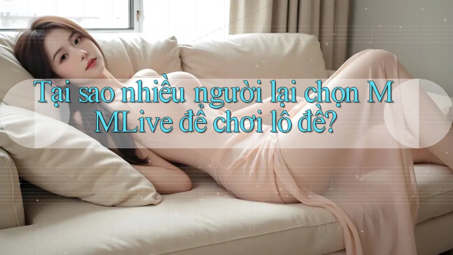 Tại sao nhiều người lại chọn MMLive để chơi lô đề?