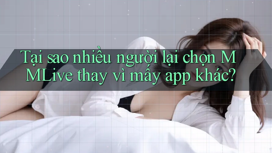 Tại sao nhiều người lại chọn MMLive thay vì mấy app khác?