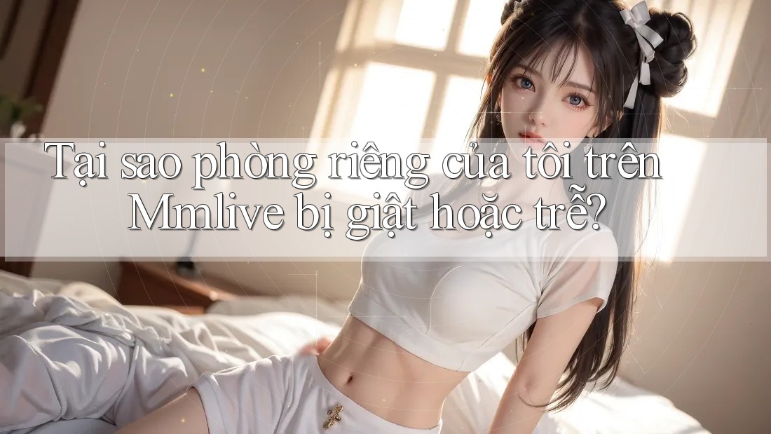 Tại sao phòng riêng của tôi trên Mmlive bị giật hoặc trễ?