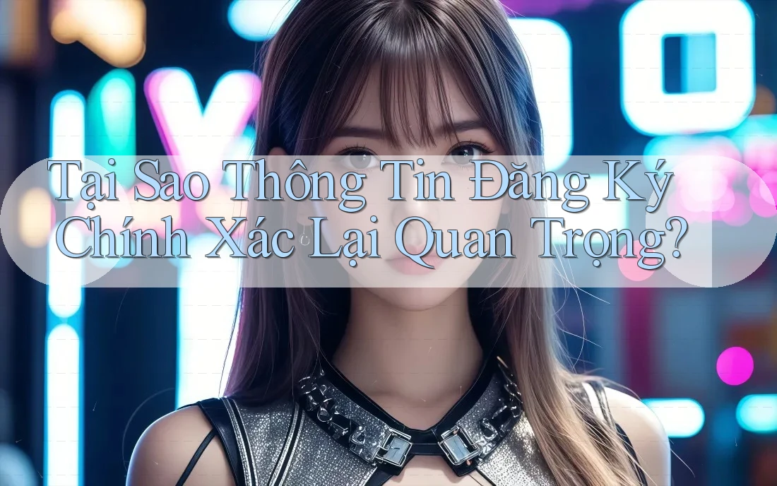 Tại Sao Thông Tin Đăng Ký Chính Xác Lại Quan Trọng?