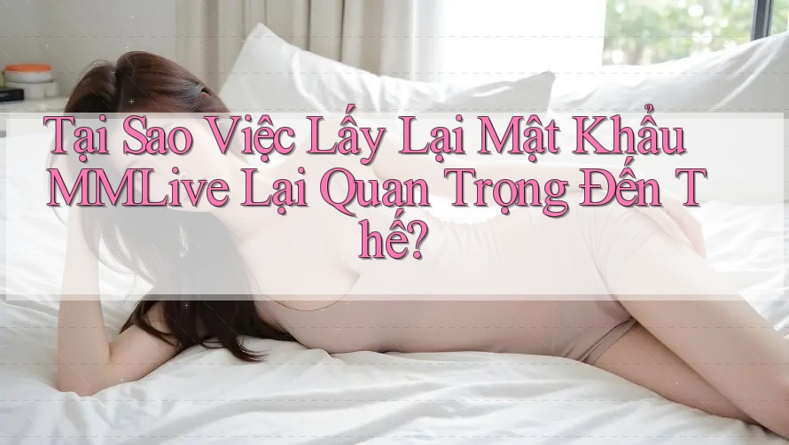 Tại Sao Việc Lấy Lại Mật Khẩu MMLive Lại Quan Trọng Đến Thế?