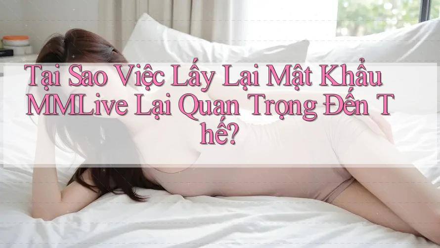 Tại Sao Việc Lấy Lại Mật Khẩu MMLive Lại Quan Trọng Đến Thế?