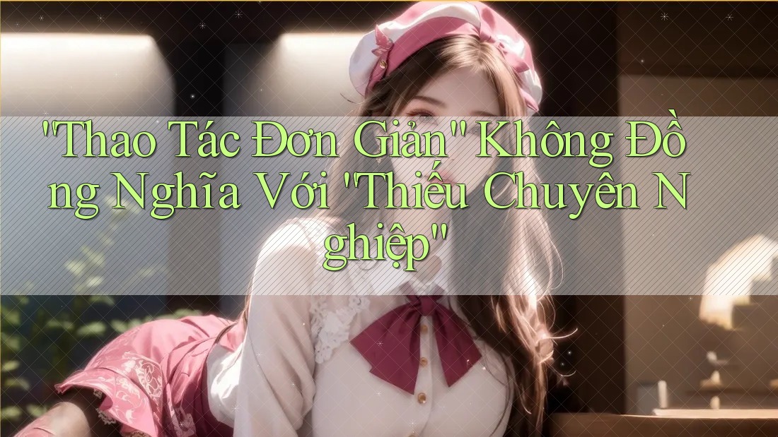 “Thao Tác Đơn Giản” Không Đồng Nghĩa Với “Thiếu Chuyên Nghiệp”