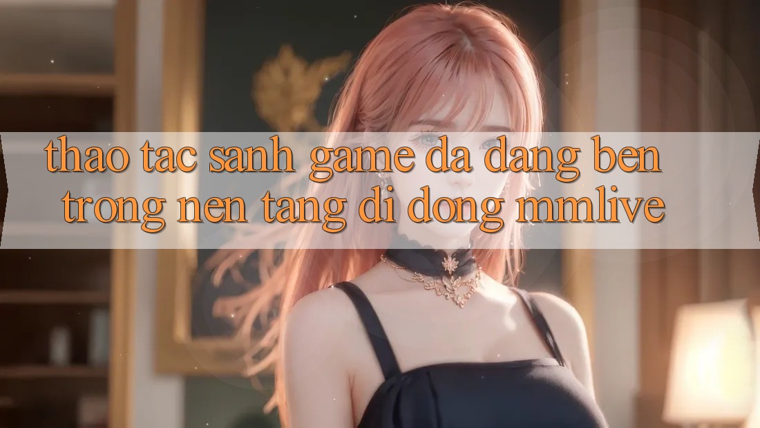 Thao tác Sảnh Game Đa Dạng Bên Trong Nền tảng di động MMLive