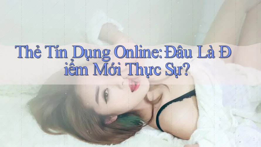 Thẻ Tín Dụng Online: Đâu Là Điểm Mới Thực Sự?