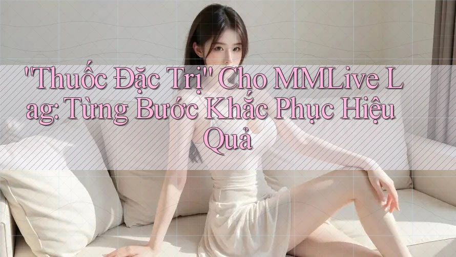 “Thuốc Đặc Trị” Cho MMLive Lag: Từng Bước Khắc Phục Hiệu Quả