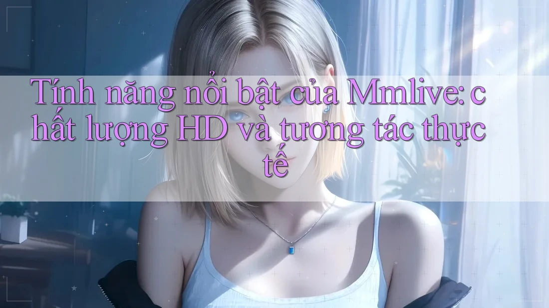 Tính năng nổi bật của Mmlive: chất lượng HD và tương tác thực tế