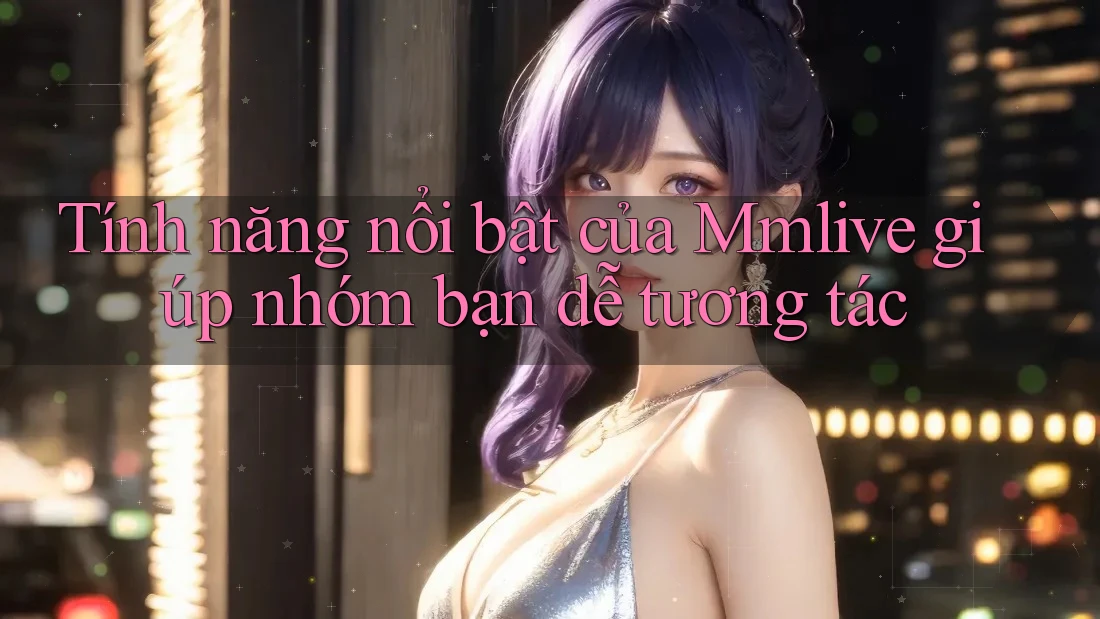Tính năng nổi bật của Mmlive giúp nhóm bạn dễ tương tác