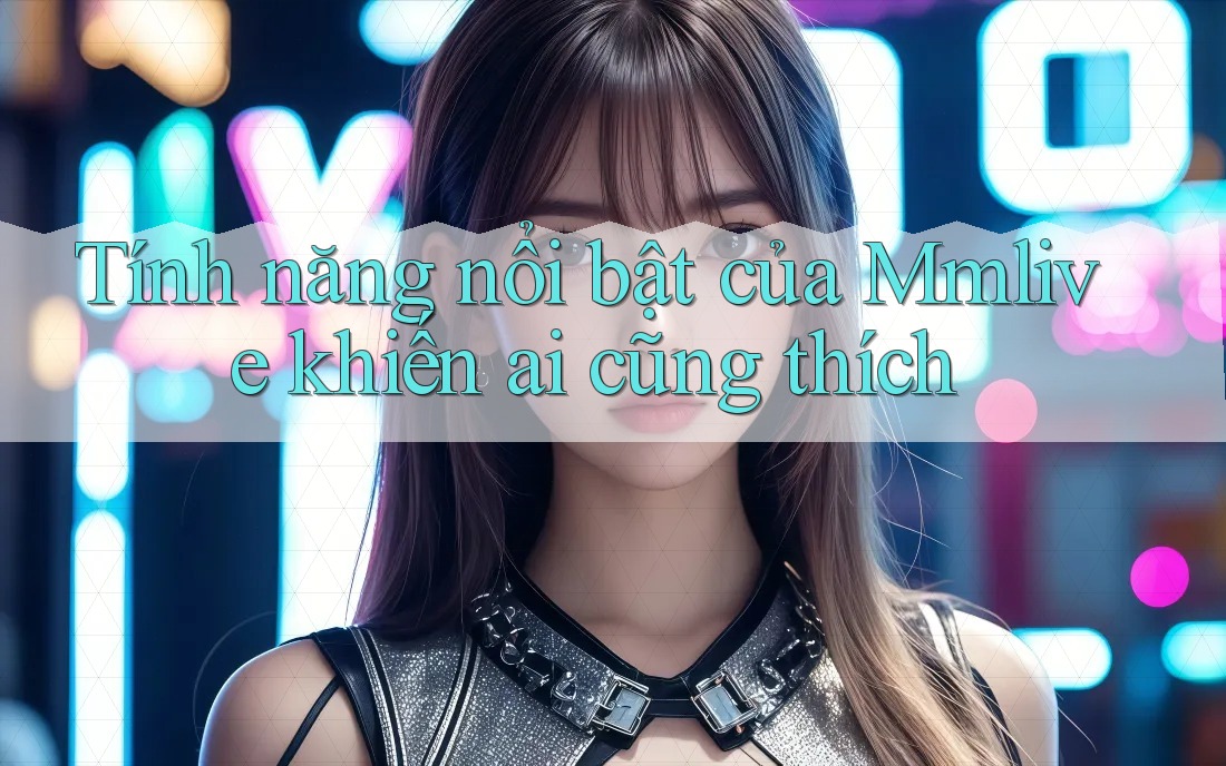 Tính năng nổi bật của Mmlive khiến ai cũng thích