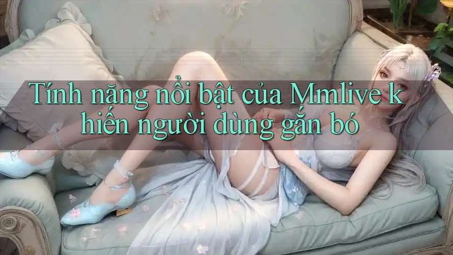 Tính năng nổi bật của Mmlive khiến người dùng gắn bó