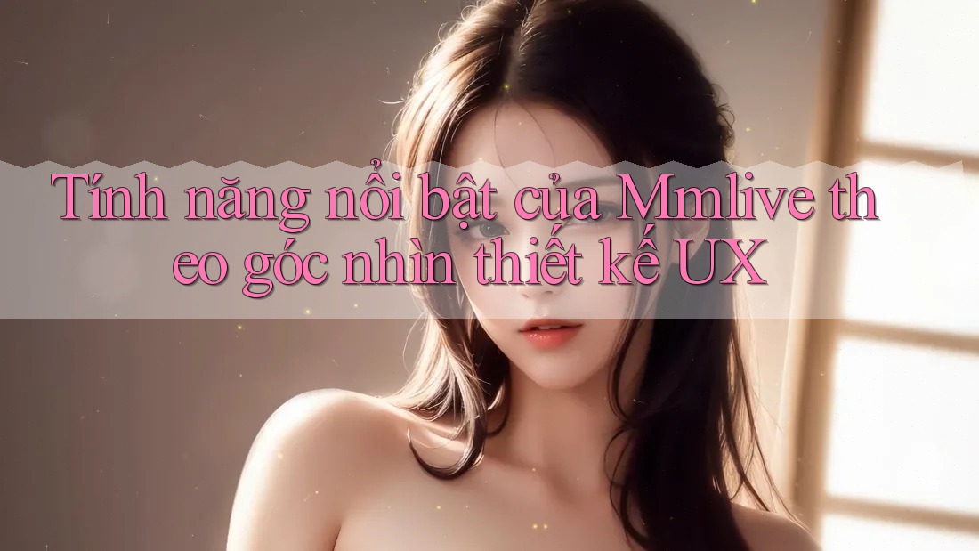Tính năng nổi bật của Mmlive theo góc nhìn thiết kế UX