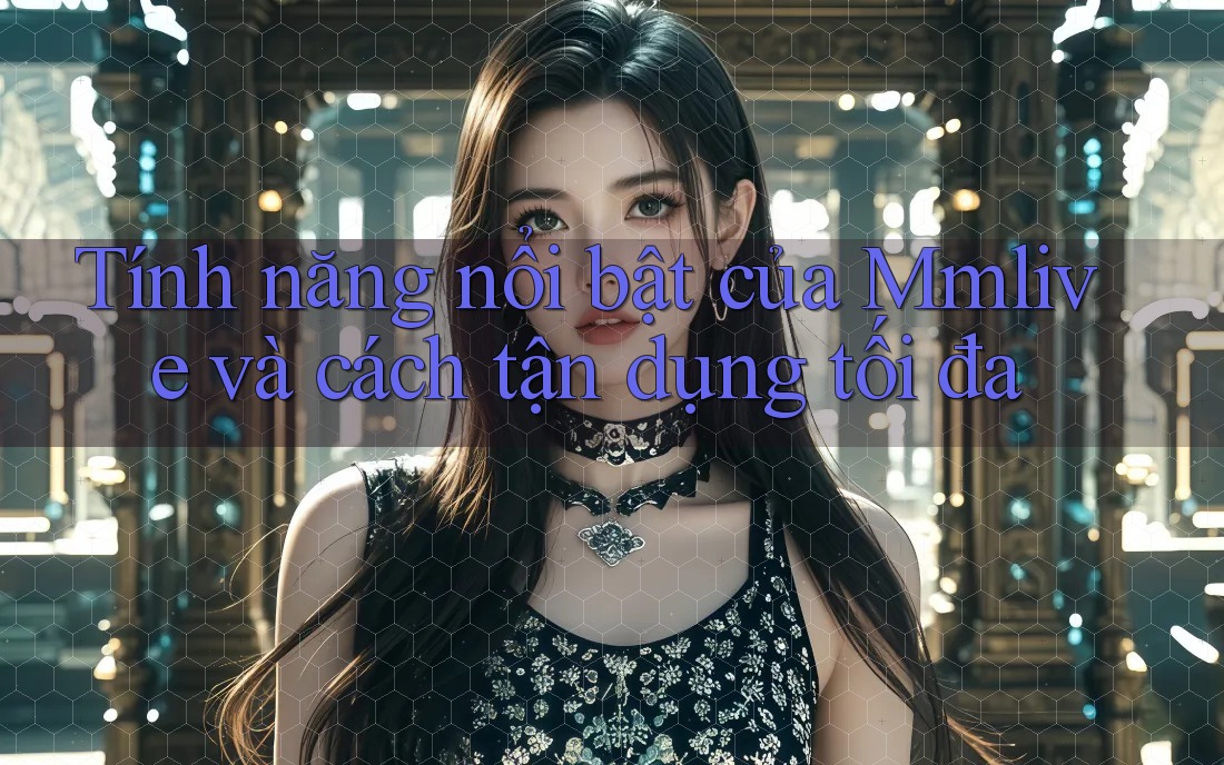 Tính năng nổi bật của Mmlive và cách tận dụng tối đa