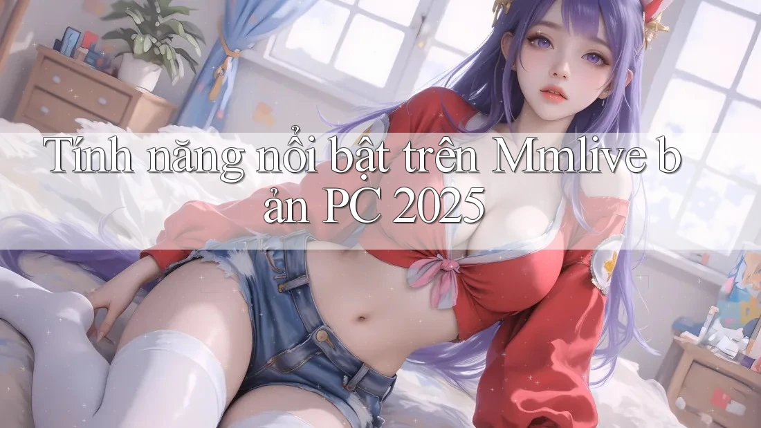 Tính năng nổi bật trên Mmlive bản PC 2025
