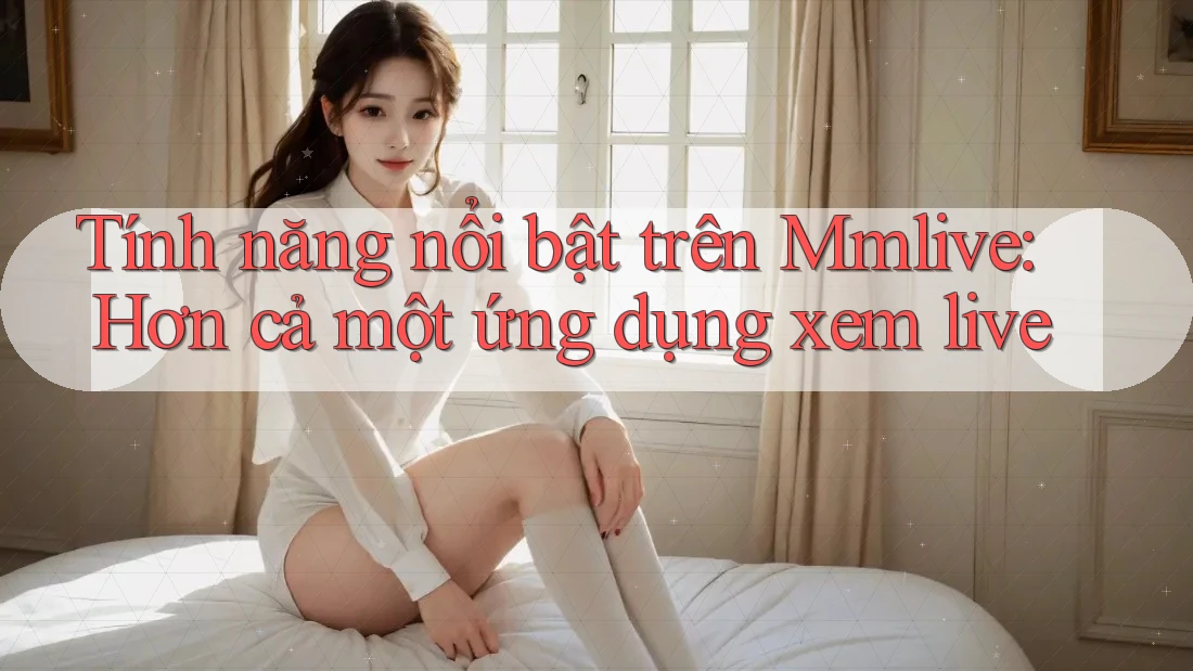 Tính năng nổi bật trên Mmlive: Hơn cả một ứng dụng xem live