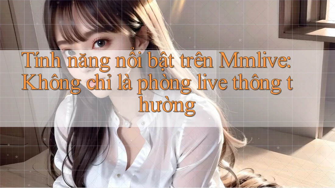 Tính năng nổi bật trên Mmlive: Không chỉ là phòng live thông thường