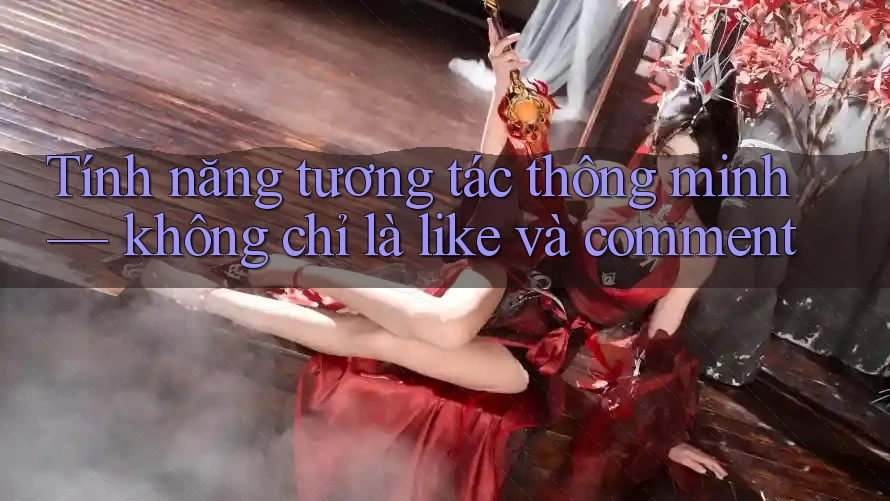 Tính năng tương tác thông minh — không chỉ là like và comment