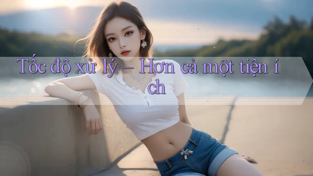 Tốc độ xử lý – Hơn cả một tiện ích