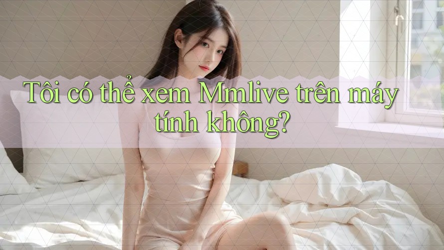 Tôi có thể xem Mmlive trên máy tính không? Tôi có thể xem Mmlive trên máy tính không?