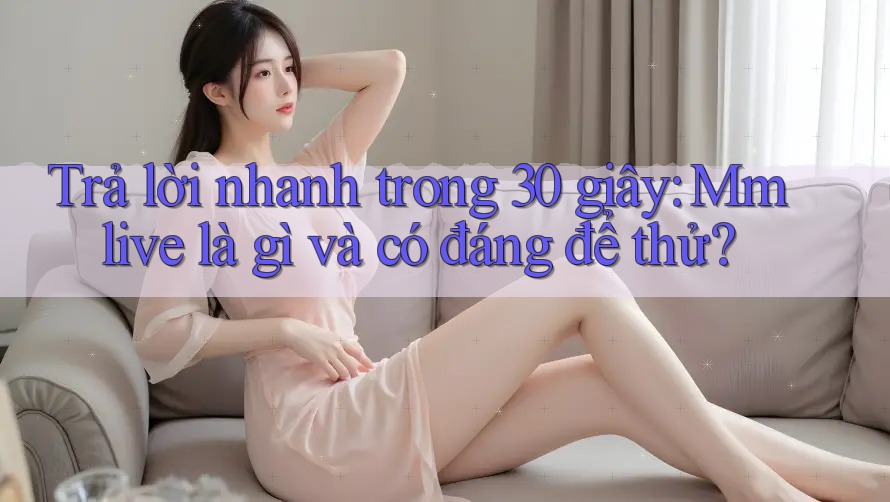 Trả lời nhanh trong 30 giây: Mmlive là gì và có đáng để thử?