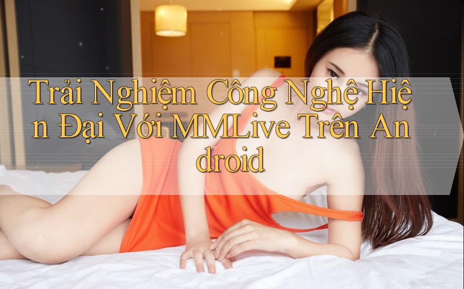 Trải Nghiệm Công Nghệ Hiện Đại Với MMLive Trên Android