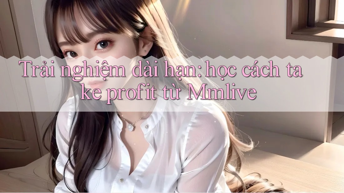 Trải nghiệm dài hạn: học cách take profit từ Mmlive