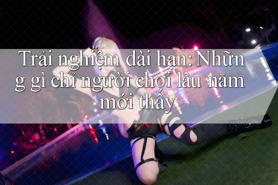 Trải nghiệm dài hạn: Những gì chỉ người chơi lâu năm mới thấy